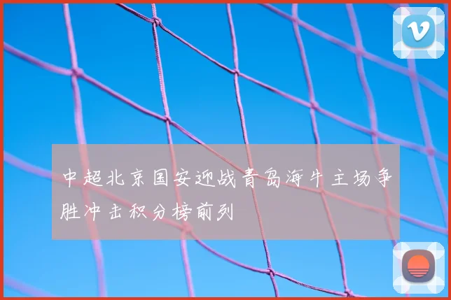 中超北京国安迎战青岛海牛主场争胜冲击积分榜前列