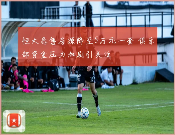 恒大急售房源降至5万元一套 俱乐部资金压力加剧引关注