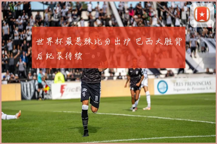 世界杯最悬殊比分出炉 巴西大胜背后纪录待续