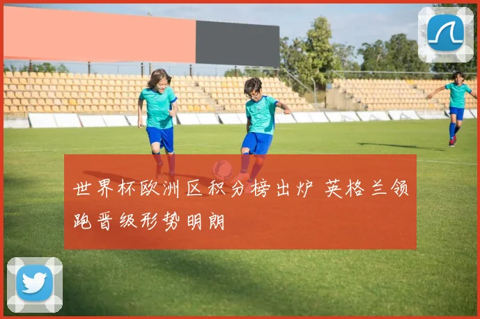 世界杯欧洲区积分榜出炉 英格兰领跑晋级形势明朗
