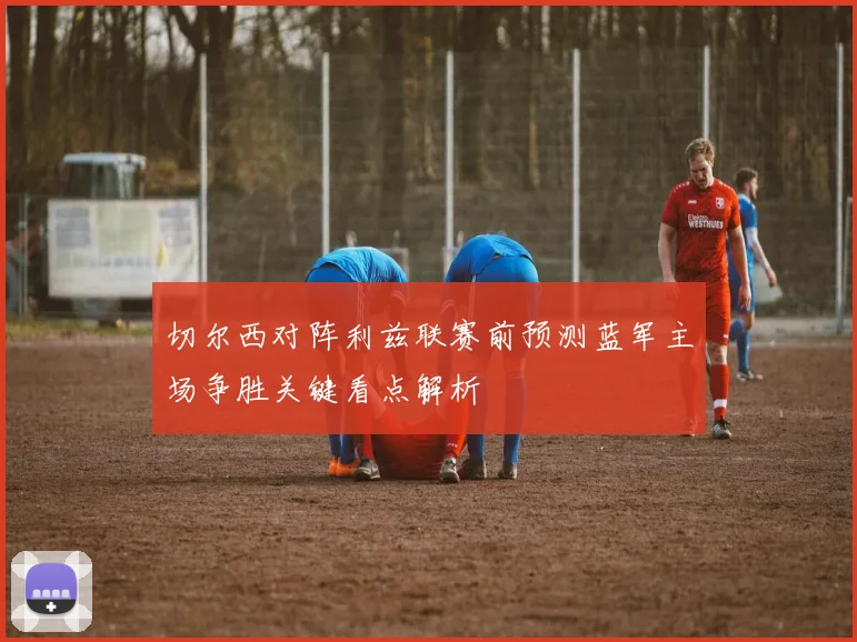 切尔西对阵利兹联赛前预测蓝军主场争胜关键看点解析