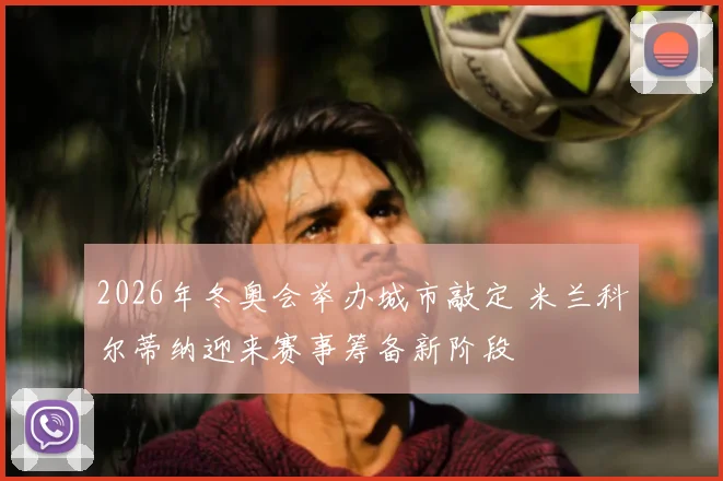 2026年冬奥会举办城市敲定 米兰科尔蒂纳迎来赛事筹备新阶段